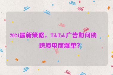 2024最新策略，TikTok廣告如何助力跨境電商爆單？