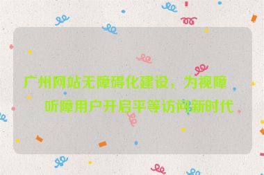 廣州網(wǎng)站無障礙化建設(shè)，為視障與聽障用戶開啟平等訪問新時(shí)代