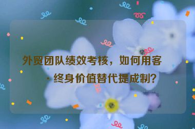 外貿(mào)團(tuán)隊績效考核，如何用客戶終身價值替代提成制？
