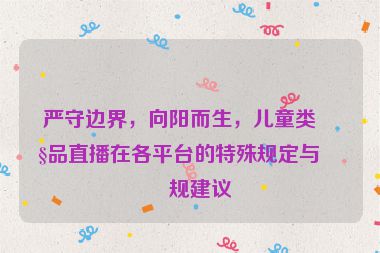 嚴(yán)守邊界，向陽而生，兒童類產(chǎn)品直播在各平臺的特殊規(guī)定與合規(guī)建議