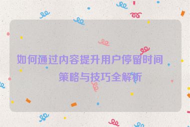 如何通過內(nèi)容提升用戶停留時間，策略與技巧全解析