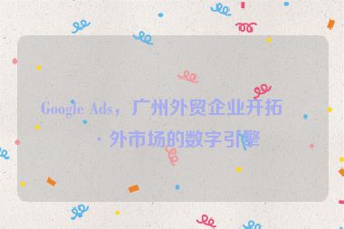 Google Ads，廣州外貿(mào)企業(yè)開拓海外市場的數(shù)字引擎