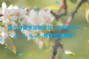 第三方腳本加載優(yōu)化，如何減少Google Tag Manager拖慢網(wǎng)站速度？