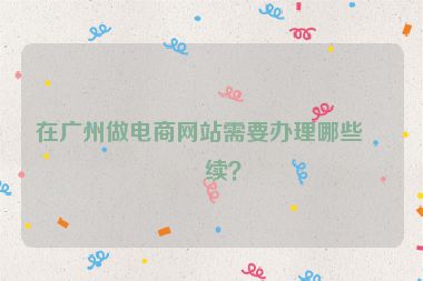 在廣州做電商網站需要辦理哪些手續(xù)？