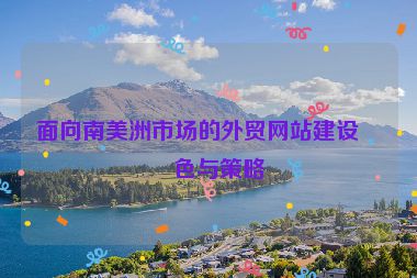 面向南美洲市場的外貿(mào)網(wǎng)站建設(shè)特色與策略