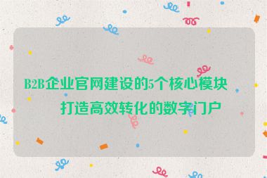 B2B企業(yè)官網(wǎng)建設(shè)的5個核心模塊，打造高效轉(zhuǎn)化的數(shù)字門戶