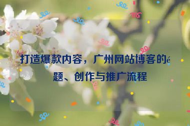 打造爆款內(nèi)容，廣州網(wǎng)站博客的選題、創(chuàng)作與推廣流程