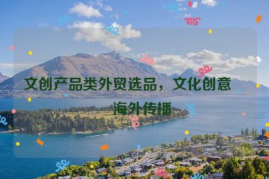 文創(chuàng)產(chǎn)品類外貿(mào)選品，文化創(chuàng)意的海外傳播