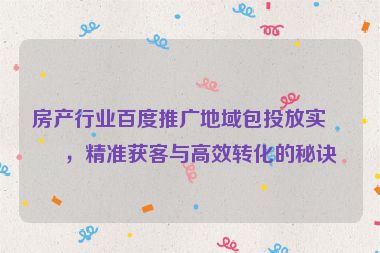 房產(chǎn)行業(yè)百度推廣地域包投放實(shí)戰(zhàn)，精準(zhǔn)獲客與高效轉(zhuǎn)化的秘訣