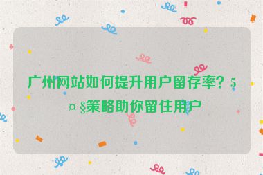 廣州網站如何提升用戶留存率？5大策略助你留住用戶
