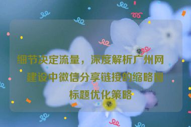 細節(jié)決定流量，深度解析廣州網(wǎng)站建設(shè)中微信分享鏈接的縮略圖與標題優(yōu)化策略