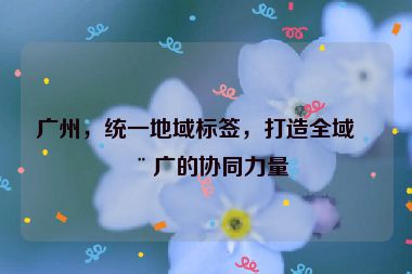 廣州，統(tǒng)一地域標(biāo)簽，打造全域推廣的協(xié)同力量