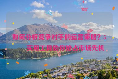 如何分析競爭對手的運營策略？5個實用工具助你搶占市場先機(jī)