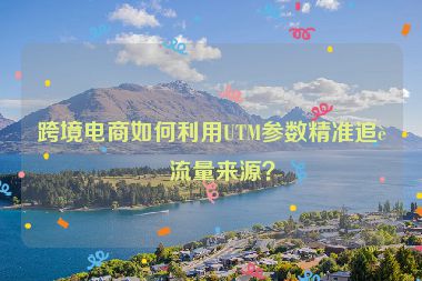 跨境電商如何利用UTM參數(shù)精準(zhǔn)追蹤流量來源？
