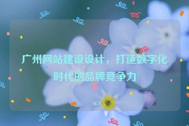 廣州網(wǎng)站建設(shè)設(shè)計，打造數(shù)字化時代的品牌競爭力