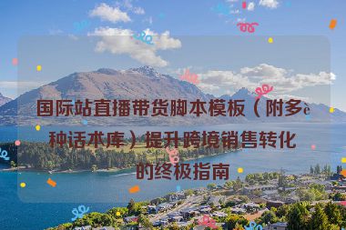 國際站直播帶貨腳本模板（附多語種話術庫）提升跨境銷售轉(zhuǎn)化率的終極指南