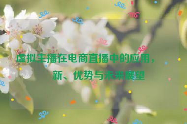 虛擬主播在電商直播中的應用，創(chuàng)新、優(yōu)勢與未來展望