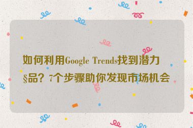 如何利用Google Trends找到潛力產(chǎn)品？7個步驟助你發(fā)現(xiàn)市場機會