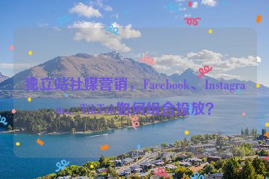 獨立站社媒營銷，F(xiàn)acebook、Instagram、TikTok如何組合投放？