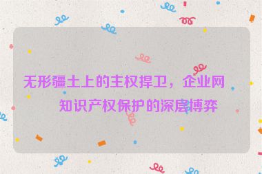 無(wú)形疆土上的主權(quán)捍衛(wèi)，企業(yè)網(wǎng)站知識(shí)產(chǎn)權(quán)保護(hù)的深層博弈