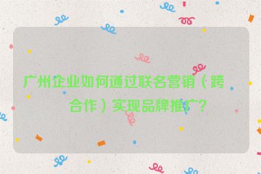 廣州企業(yè)如何通過聯(lián)名營銷（跨界合作）實現(xiàn)品牌推廣？