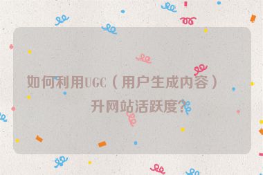 如何利用UGC（用戶生成內(nèi)容）提升網(wǎng)站活躍度？