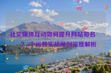 社交媒體互動(dòng)如何提升網(wǎng)站知名度？5個(gè)運(yùn)營(yíng)實(shí)戰(zhàn)案例深度解析