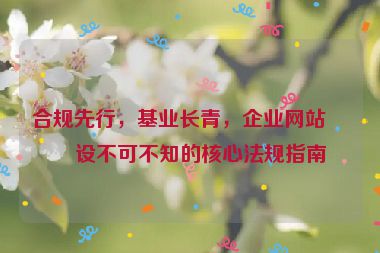 合規(guī)先行，基業(yè)長(zhǎng)青，企業(yè)網(wǎng)站建設(shè)不可不知的核心法規(guī)指南