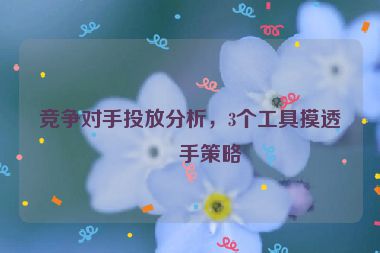 競(jìng)爭(zhēng)對(duì)手投放分析，3個(gè)工具摸透對(duì)手策略