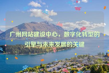 廣州網(wǎng)站建設(shè)中心，數(shù)字化轉(zhuǎn)型的引擎與未來(lái)發(fā)展的關(guān)鍵