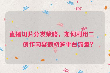 直播切片分發(fā)策略，如何利用二次創(chuàng)作內(nèi)容撬動(dòng)多平臺流量？
