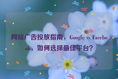 網(wǎng)站廣告投放指南，Google vs Facebook，如何選擇最佳平臺(tái)？