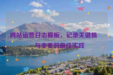 網(wǎng)站運(yùn)營日志模板，記錄關(guān)鍵操作與變更的最佳實(shí)踐