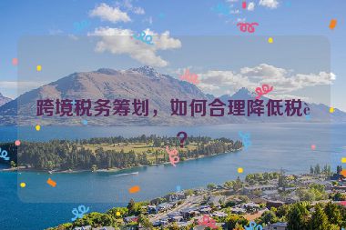 跨境稅務(wù)籌劃，如何合理降低稅負？