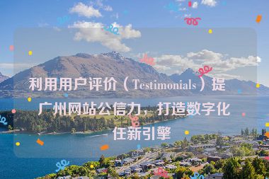 利用用戶評價（Testimonials）提升廣州網(wǎng)站公信力，打造數(shù)字化信任新引擎