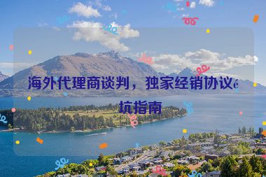 海外代理商談判，獨(dú)家經(jīng)銷協(xié)議避坑指南