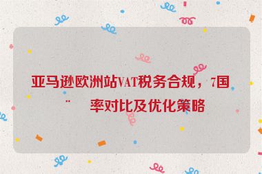 亞馬遜歐洲站VAT稅務(wù)合規(guī)，7國(guó)稅率對(duì)比及優(yōu)化策略