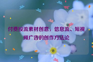 付費投流素材創(chuàng)意，信息流、短視頻廣告的創(chuàng)作方法論