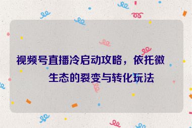 視頻號直播冷啟動攻略，依托微信生態(tài)的裂變與轉(zhuǎn)化玩法