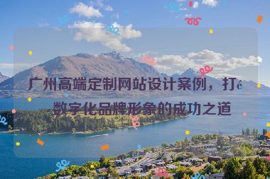 廣州高端定制網(wǎng)站設(shè)計案例，打造數(shù)字化品牌形象的成功之道