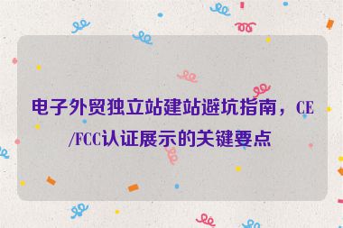 電子外貿(mào)獨立站建站避坑指南，CE/FCC認(rèn)證展示的關(guān)鍵要點