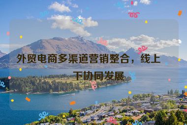 外貿(mào)電商多渠道營(yíng)銷整合，線上線下協(xié)同發(fā)展