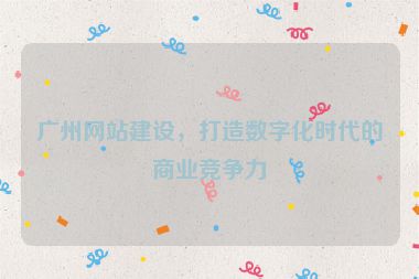 廣州網(wǎng)站建設(shè)，打造數(shù)字化時(shí)代的商業(yè)競(jìng)爭(zhēng)力