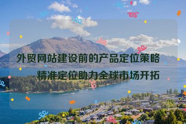 外貿(mào)網(wǎng)站建設(shè)前的產(chǎn)品定位策略，精準(zhǔn)定位助力全球市場(chǎng)開(kāi)拓