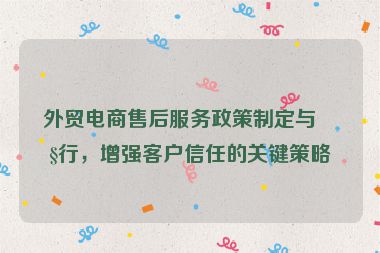 外貿(mào)電商售后服務(wù)政策制定與執(zhí)行，增強(qiáng)客戶信任的關(guān)鍵策略
