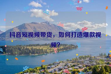 抖音短視頻帶貨，如何打造爆款視頻？