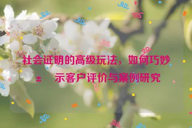 社會(huì)證明的高級(jí)玩法，如何巧妙展示客戶評(píng)價(jià)與案例研究