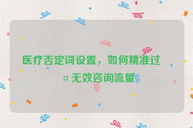 醫(yī)療否定詞設(shè)置，如何精準過濾無效咨詢流量