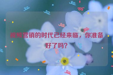 視頻營銷的時代已經(jīng)來臨，你準(zhǔn)備好了嗎？