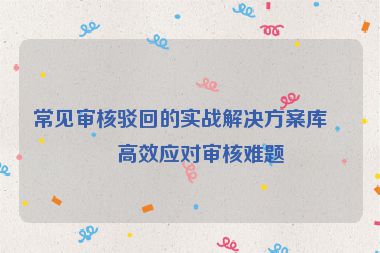 常見審核駁回的實(shí)戰(zhàn)解決方案庫，高效應(yīng)對審核難題